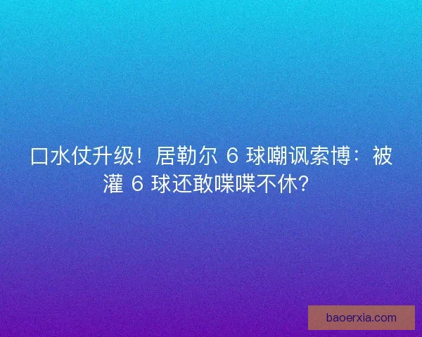 口水仗升级！居勒尔 6 球嘲讽索博：被灌 6 球还敢喋喋不休？