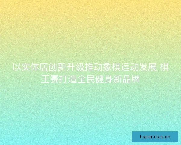 以实体店创新升级推动象棋运动发展 棋王赛打造全民健身新品牌