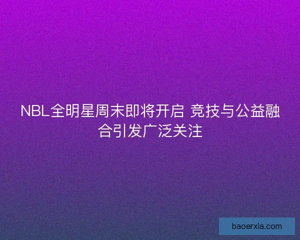 NBL全明星周末即将开启 竞技与公益融合引发广泛关注