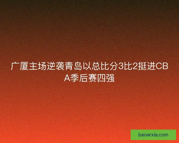 广厦主场逆袭青岛以总比分3比2挺进CBA季后赛四强