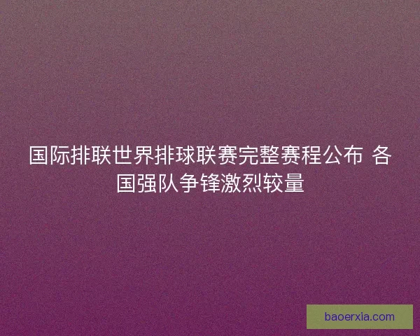 国际排联世界排球联赛完整赛程公布 各国强队争锋激烈较量